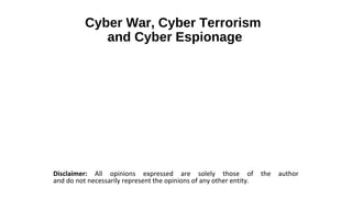 Cyber War, Cyber Terrorism
             and Cyber Espionage




Disclaimer: All opinions expressed are solely those of               the   author
and do not necessarily represent the opinions of any other entity.
 