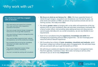 Why work with us?


    Our clients have said they engaged                    • We focus on what we are famous for – M&A. We have supported dozens of
    with us because ...                                     clients through mergers, acquisitions and divestitures over the last 20 years, we
                                                            write books and articles on M&A, we lecture at top business schools and we run
                                                            training courses. We really know M&A.
    … they need advice and support from someone
      who’s seen and done many integrations /             • We deliver greater value by bringing with us the skills and experiences of the top
      separations themselves                                advisory firms at more competitive rates (we eliminate unnecessary overheads like
                                                            a fancy London office), only providing value-adding services and resources you
    … they have enough internal change management
      resources but not enough M&A experience
                                                            cannot supply internally and, as a small consultancy, we are very flexible to your
                                                            requirements
    … they were thinking of trying to manage the entire
      integration internally                              • Each of our consultants bring the experience, knowledge and skills from
    … they need the M&A programme tools, methods
                                                            managing and supporting previous M&A programmes – we don’t leverage junior
      and experience, but not the small army of people      resources without relevant experience

    ... they recognise that we are top tier consultants   • DD Consulting has a library of tools, templates, checklists and methods, which
        delivering much better value than other             have been created and refined through years of engagements. We will share these
        consultancies                                       with you and work with you to get the benefit out of them
    ... They wanted independent reviews of their
        programme or primary consultancy                  • We will bring an outside and objective view to your board or management team,
                                                            free from agendas, incentives or bias. We’re also not trying to sell any other
    … they don’t normally like working with consultants     services to you so we’re truly independent




                                                                                                    Page 4
© 2011 DD Consulting | www.integrationandseparation.com | info@ddavisconsulting.com
 
