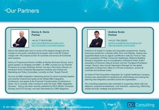 Our Partners


                              Danny A. Davis                                                             Andrew Scola
                              Partner                                                                    Partner

                              +44 (0) 77 99 678 088                                                      +44 (0) 7764 235220
                              danny.davis@ddavisconsulting.com                                           andrew.scola@ddavisconsulting.com
                              http://uk.linkedin.com/in/dannyadavis                                      http://uk.linkedin.com/in/scola

    Danny has helped plan and run some of the largest mergers and de-          Andrew is an expert in merger and acquisition programmes. Having
    mergers in the world, including the European side of the BP-Castrol        previously worked for a decade within PwC and Deloitte, Andrew has
    merger with 180 projects across 30 countries and across all functional     supported deals such as Jaguar LandRover’s sale (by Ford) to Tata,
    work streams.                                                              J&J’s acquisition of Pfizer Consumer Healthcare, Britannia Building
                                                                               Society’s acquisition and re-mutualisation of Bristol & West, Kraft’s
    Danny is Programme Director of M&A at Henley Business School, and a        acquisition of Danone’s Biscuit division and the Travelport-Worldspan
    guest speaker on Strategy and M&A / JV MBA courses (run by Phanish         merger. Recent roles include Separation Manager for the global
    Puranam) at London Business School. He was a Non-Exec Director on          separation of Skype from eBay to a PE-led consortium, across all
    the Board of the Chartered Management Institute and Chaired the            countries and business areas.
    Marketing and Policy Committee, currently on their “Expert Pannel”
                                                                               As Head of Post-Acquisition Integration for a global healthcare company,
    He runs an M&A integration networking dinner for senior business leaders   Andrew was responsible for designing the methodology and owning the
    and recently Chaired and spoke at the Global M&A Integration               planning and integration activities across the organisation.
    Conference, and spoke at the Financial Transformation Conference in
    Spain. He is currently under contract to write the book “M&A Integration   His consulting experience also extended to supporting clients with due
    Success”. Danny has been recently published by BCS (British Computer       diligence, programme leadership, cost reduction, outsourcing, offshoring,
    Society) and CFO Europe, and was interviewed by CIMA Magazine.             shared services, strategy and governance.




                                                                                                        Page 5
© 2011 DD Consulting | www.integrationandseparation.com | info@ddavisconsulting.com
 