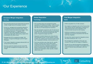 Our Experience


  European Merger Integration                               Global Separation                                          Post Merger Integration
  Oil & Gas                                                 Technology                                                 Media


  • DD Consulting planned and implemented all aspects       • DD Consulting setup and managed the global               • £400m acquisition for a £1.6bn company
    of $6bn merger across 30 European countries               separation of a leading technology / media company
                                                              from the US parent company for the majority sale         • We created an integration plan for the Finance back
  • We set up, managed and successfully delivered a           ($2.75bn) to a Private Equity-led consortium.              office (Shares Service organisation), followed by a
    full integration across all business areas. Scope                                                                    comprehensive plan for the Integration of the
    included all internal and external processes: sales     • Ran the separation programme with 30 internal and          Finance function across the new company.
    & marketing restructure, IT migration, EPR                20 external staff, across all countries and business
    migrations, back office integration followed by           areas, from announcement throughout the TSA              • Additional complexity involved the retroactive
    outsourcing, legal entity restructuring, supply chain     period. Programme budget was $15m                          integration of 6 previous acquisitions that had not
    consolidation and office moves                                                                                       been fully integrated
                                                            • Separation included intensive pre-close planning
  • Managed the $101m programme budget, 160                   and preparation across 10 work streams, contract         • We were then asked to plan the integration across
    projects, 6 Programme Managers and 45 Project             novation, tax, treasury and insurance function setup,      the whole business for HR, IT, etc.
    Managers.                                                 Day 1 preparation activities, communications, etc
                                                                                                                       • We managed the mobilisation of this plan and
  • Post merger integration synergies delivered $41m of     • Post-close activities were rolled into 30+ specific        oversaw it through the first stages of integration.
    savings across 30 countries                               projects, including new Finance ERP system,
                                                              comprehensive new HR systems, business area              • We then set up internal programme management
  • Business cases for projects ensured correct P&L           build-out in previously integrated departments,            teams, governance and targets, and handed over to
    and cash flow management throughout the 3 year            Board of Directors setup, equity management, IT            a team of internal resourced people, within the
    merger                                                    infrastructure separation, email, security, multiple       client.
                                                              office moves, etc




                                                                                                                      Page 6
© 2011 DD Consulting | www.integrationandseparation.com | info@ddavisconsulting.com
 