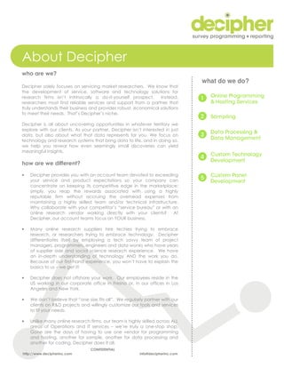 About Decipher
who are we?
                                                                                what do we do?
Decipher solely focuses on servicing market researchers. We know that
the development of service, software and technology solutions for
research firms isn’t intrinsically a do-it-yourself prospect.    Instead,
researchers must find reliable services and support from a partner that
truly understands their business and provides robust, economical solutions
to meet their needs. That’s Decipher’s niche.

Decipher is all about uncovering opportunities in whatever territory we
explore with our clients. As your partner, Decipher isn’t interested in just
data, but also about what that data represents for you. We focus on
technology and research systems that bring data to life, and in doing so,
we help you reveal how even seemingly small discoveries can yield
meaningful insights.

how are we different?

•   Decipher provides you with an account team devoted to exceeding
    your service and product expectations so your company can
    concentrate on keeping its competitive edge in the marketplace;
    simply, you reap the rewards associated with using a highly
    reputable firm without accruing the overhead expenses from
    maintaining a highly skilled team and/or technical infrastructure.
    Why collaborate with your competitor’s “service bureau” or with an
    online research vendor working directly with your clients?      At
    Decipher, our account teams focus on YOUR business.

•   Many online research suppliers hire techies trying to embrace
    research, or researchers trying to embrace technology. Decipher
    differentiates itself by employing a tech savvy team of project
    managers, programmers, engineers and data wonks who have years
    of supplier side and social science research experience. We have
    an in-depth understanding of technology AND the work you do.
    Because of our first-hand experience, you won’t have to explain the
    basics to us – we get it!

•   Decipher does not offshore your work. Our employees reside in the
    US working in our corporate office in Fresno or, in our offices in Los
    Angeles and New York.

•   We don’t believe that “one size fits all”. We regularly partner with our
    clients on R&D projects and willingly customize our tools and services
    to fit your needs.

•   Unlike many online research firms, our team is highly skilled across ALL
    areas of Operations and IT services – we’re truly a one-stop shop.
    Gone are the days of having to use one vendor for programming
    and hosting, another for sample, another for data processing and
    another for coding. Decipher does it all.
                                 CONFIDENTIAL
http://www.decipherinc.com                               info@decipherinc.com
 