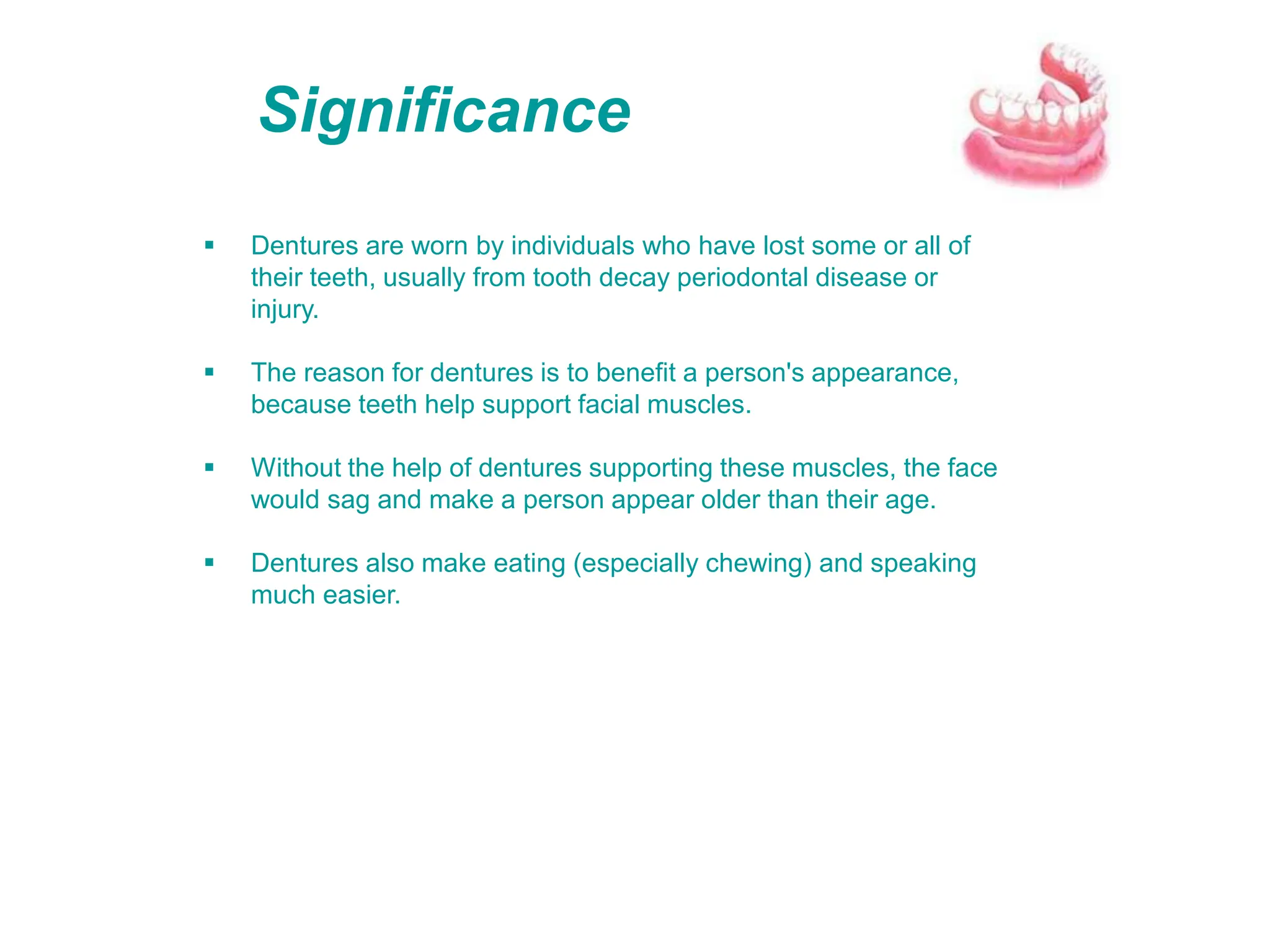 Significance
 Dentures are worn by individuals who have lost some or all of
their teeth, usually from tooth decay periodontal disease or
injury.
 The reason for dentures is to benefit a person's appearance,
because teeth help support facial muscles.
 Without the help of dentures supporting these muscles, the face
would sag and make a person appear older than their age.
 Dentures also make eating (especially chewing) and speaking
much easier.
 