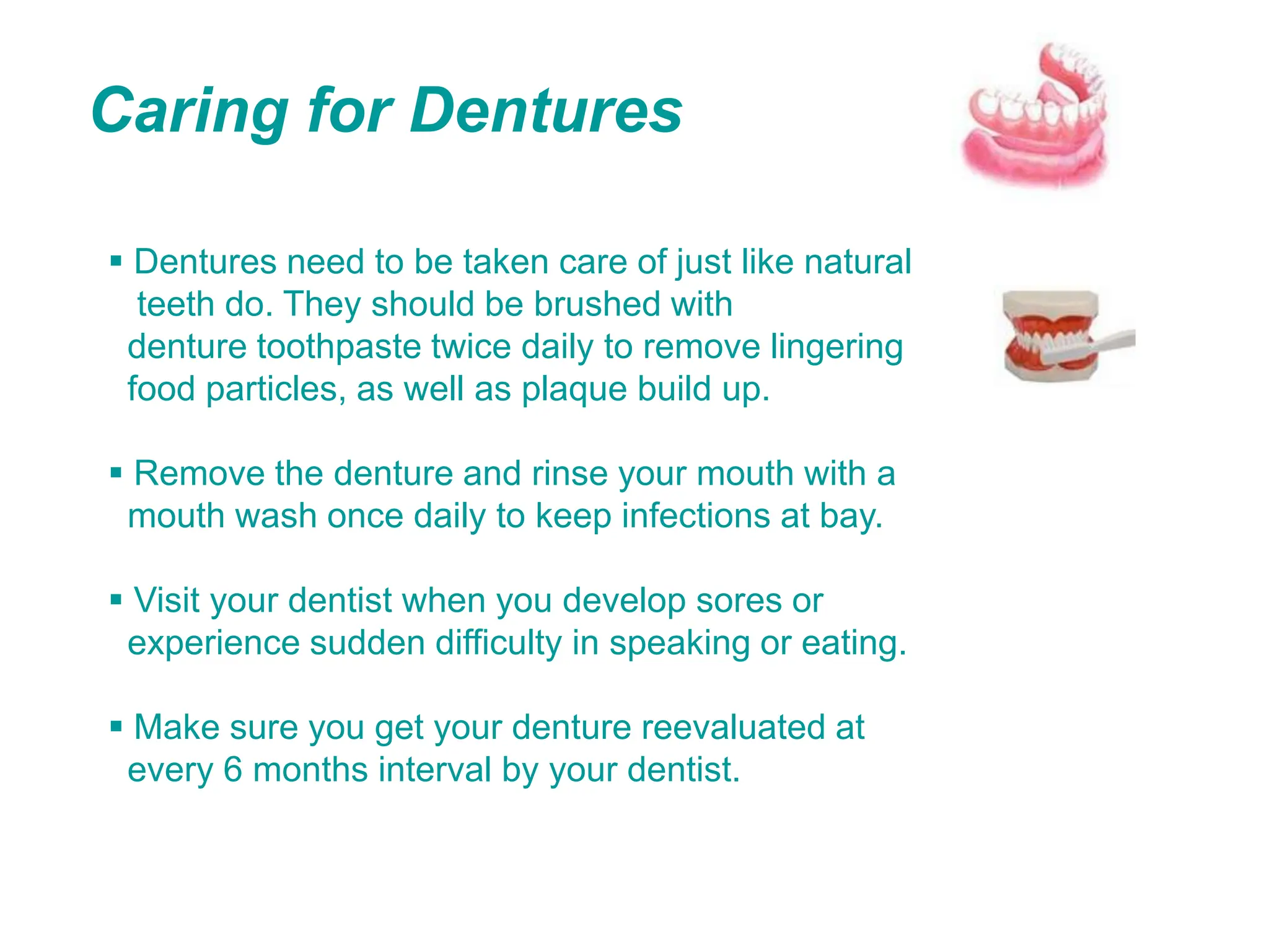 Caring for Dentures
 Dentures need to be taken care of just like natural
teeth do. They should be brushed with
denture toothpaste twice daily to remove lingering
food particles, as well as plaque build up.
 Remove the denture and rinse your mouth with a
mouth wash once daily to keep infections at bay.
 Visit your dentist when you develop sores or
experience sudden difficulty in speaking or eating.
 Make sure you get your denture reevaluated at
every 6 months interval by your dentist.
 