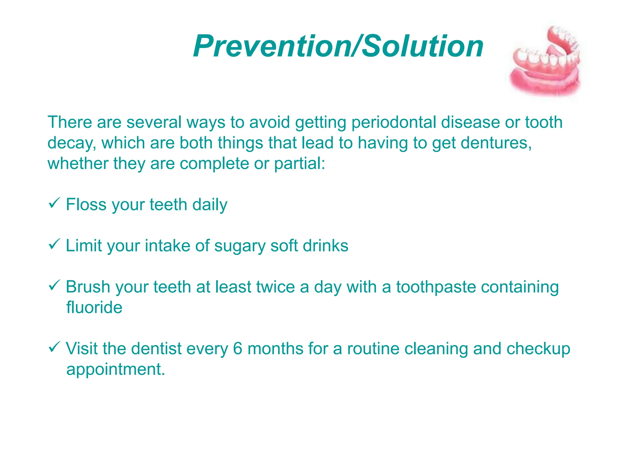 Prevention/Solution
There are several ways to avoid getting periodontal disease or tooth
decay, which are both things that lead to having to get dentures,
whether they are complete or partial:
 Floss your teeth daily
 Limit your intake of sugary soft drinks
 Brush your teeth at least twice a day with a toothpaste containing
fluoride
 Visit the dentist every 6 months for a routine cleaning and checkup
appointment.
 
