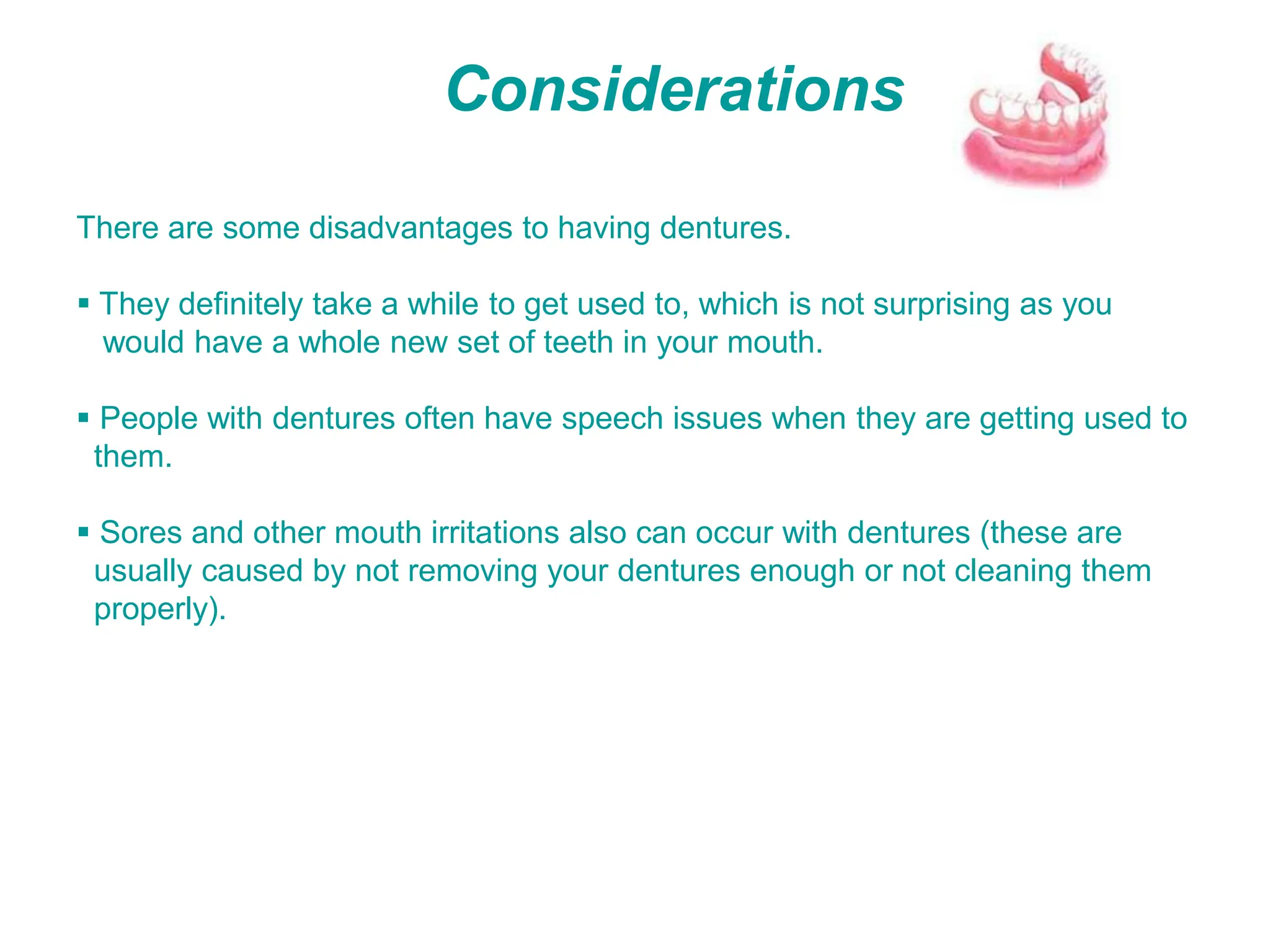 Considerations
There are some disadvantages to having dentures.
 They definitely take a while to get used to, which is not surprising as you
would have a whole new set of teeth in your mouth.
 People with dentures often have speech issues when they are getting used to
them.
 Sores and other mouth irritations also can occur with dentures (these are
usually caused by not removing your dentures enough or not cleaning them
properly).
 