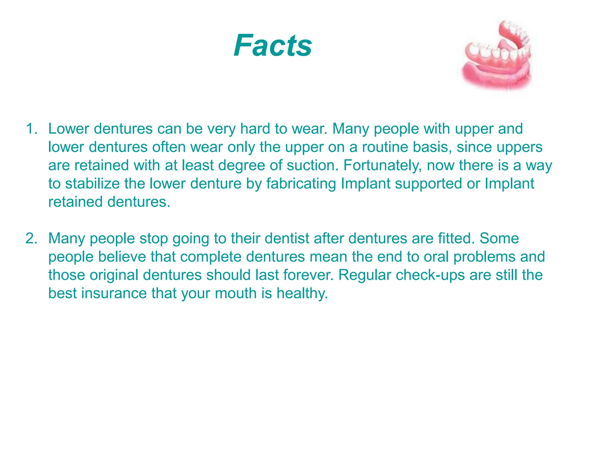 Facts
1. Lower dentures can be very hard to wear. Many people with upper and
lower dentures often wear only the upper on a routine basis, since uppers
are retained with at least degree of suction. Fortunately, now there is a way
to stabilize the lower denture by fabricating Implant supported or Implant
retained dentures.
2. Many people stop going to their dentist after dentures are fitted. Some
people believe that complete dentures mean the end to oral problems and
those original dentures should last forever. Regular check-ups are still the
best insurance that your mouth is healthy.
 