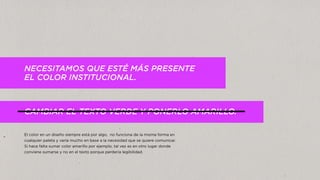 NECESITAMOS QUE ESTÉ MÁS PRESENTE
EL COLOR INSTITUCIONAL.
CAMBIAR EL TEXTO VERDE Y PONERLO AMARILLO.
El color en un diseño siempre está por algo, no funciona de la misma forma en
cualquier paleta y varía mucho en base a la necesidad que se quiere comunicar.
Si hace falta sumar color amarillo por ejemplo, tal vez es en otro lugar donde
conviene sumarse y no en el texto porque perdería legibilidad.
 