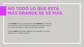 Hay muchas técnicas compositivas para destacar un elemento
en una pieza, y cómo interactúan todas esas variables entre sí
es la clave, el tamaño es sólo una de estas variables.
Cuando todo está grande, además, se confunden los niveles
de lectura y se vuelve confuso.
NO TODO LO QUE ESTÁ
MÁS GRANDE SE VE MÁS.
 