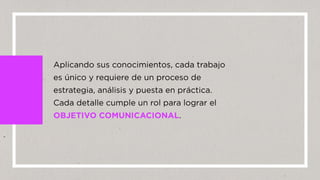Aplicando sus conocimientos, cada trabajo
es único y requiere de un proceso de
estrategia, análisis y puesta en práctica.
Cada detalle cumple un rol para lograr el
OBJETIVO COMUNICACIONAL.
 