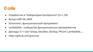 О себе
● Разработчик в “Лаборатории Касперского” (C++, C#)
● Выпуск ИВТ-04, 2009
● Хаскеллист, функциональный программист
● LambdaNsk - сообщество функциональных программистов
● Доклады: C++ User Group, Dev2Dev, DevDay, FPConf, LambdaNsk, …
● https://github.com/graninas
 