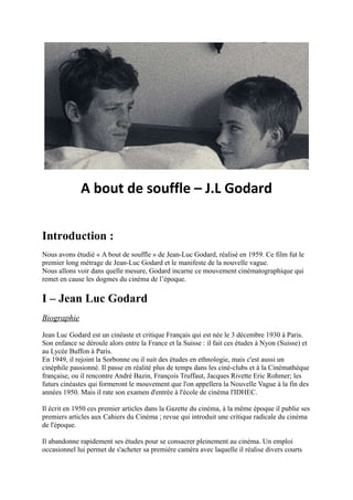 A bout de souffle – J.L Godard


Introduction :
Nous avons étudié « A bout de souffle » de Jean-Luc Godard, réalisé en 1959. Ce film fut le
premier long métrage de Jean-Luc Godard et le manifeste de la nouvelle vague.
Nous allons voir dans quelle mesure, Godard incarne ce mouvement cinématographique qui
remet en cause les dogmes du cinéma de l’époque.

I – Jean Luc Godard
Biographie

Jean Luc Godard est un cinéaste et critique Français qui est née le 3 décembre 1930 à Paris.
Son enfance se déroule alors entre la France et la Suisse : il fait ces études à Nyon (Suisse) et
au Lycée Buffon à Paris.
En 1949, il rejoint la Sorbonne ou il suit des études en ethnologie, mais c'est aussi un
cinéphile passionné. Il passe en réalité plus de temps dans les ciné-clubs et à la Cinémathèque
française, ou il rencontre André Bazin, François Truffaut, Jacques Rivette Eric Rohmer; les
futurs cinéastes qui formeront le mouvement que l'on appellera la Nouvelle Vague à la fin des
années 1950. Mais il rate son examen d'entrée à l'école de cinéma l'IDHEC.

Il écrit en 1950 ces premier articles dans la Gazette du cinéma, à la même époque il publie ses
premiers articles aux Cahiers du Cinéma ; revue qui introduit une critique radicale du cinéma
de l'époque.

Il abandonne rapidement ses études pour se consacrer pleinement au cinéma. Un emploi
occasionnel lui permet de s'acheter sa première caméra avec laquelle il réalise divers courts
 