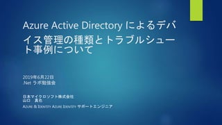 Azure Active Directory によるデバ
イス管理の種類とトラブルシュー
ト事例について
2019年6月22日
.Net ラボ勉強会
日本マイクロソフト株式会社
山口 真也
AZURE & IDENTITY AZURE IDENTITY サポートエンジニア
 