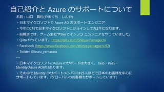 自己紹介と Azure のサポートについて
名前：山口 真也(やまぐち しんや)
・日本マイクロソフトで Azure AD のサポート エンジニア
・今年の7月で日本マイクロソフトにジョインして丸1年になります。
・前職までは、ゲーム会社やSIerでインフラ エンジニアをやっていました。
・Qiita やっています。https://qiita.com/Shinya-Yamaguchi
・Facebook (https://www.facebook.com/shinya.yamaguchi.92)
・Twitter @izuru_yamarara
---
・日本マイクロソフトのAzure のサポートは大きく、 IaaS・PaaS・
Identity(Azure AD)の3あります。
・その中で Identity のサポートメンバーは25人ほどで日本のお客様を中心に
サポートしています。(グローバルのお客様もサポートしています)
 