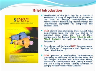 Brief Introduction
 Established in the year 1991 by K. Murali a
Technocrat having an experience of 42 years in
the field of Design, Development and
manufacture of Liquid Ring Vacuum Pumps and
Compressors supported by competent and
efficient team.
 DEVI started manufacturing these Liquid Ring
Compressors from the year 1991 and so far
supplied more than 250 Nos. of these
compressors for Indian Chlor Alkali & other
Allied Industry as well as for Overseas
Customers.
 Over the period the brand DEVI is synonymous
with Chlorine Compressors and Systems in
Chlor Alkali Industry.
 DEVI possess a modernized infrastructure
consisting of different self sufficient units like
full fledged Machine and Fabrication Shops,
Research & Development and Quality Control.
We are having in-house Testing facilities to
comply with International Standards.
 
