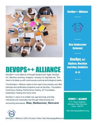 DevOps++ Alliance | USA | Europe | India | http://devopsppalliance.org/
DEVOPS++ ALLIANCEDevOps++ is an alliance of thought leaders from Agile, DevOps,
IoT, Machine Learning, Analytics, Industry 4.0, Big Data etc. The
intent is to keep up with continuously evolving technological needs.
The DevOps++ Alliance caters to the need of the industry and offer
trainings and certification programs such as DevOps - Foundation,
Continuous Testing, Performance Testing, IoT Foundation,
Exploratory Testing and many more.
DevOps++ vision is to enable new age learnings and help
individuals and corporates rise through rediscovering and
reinventing themselves. Rise, Rediscover, Reinvent
DevOps++ Alliance
Rise Rediscover
ReInvent
DevOps, IoT
BigData, Machine
Learning, Analytics,
++
DEVOPS++ ALLIANCE
711, Rupa Solitaire,
Mahape, Navi Mumbai,
India - 400701
http://devopsppalliance.org
 