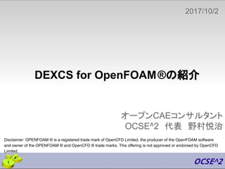 DEXCS for OpenFOAM®の紹介
オープンCAEコンサルタント
OCSE^2　代表　野村悦治
2017/10/2
　
1
Disclaimer: OPENFOAM ® is a registered trade mark of OpenCFD Limited, the producer of the OpenFOAM software
and owner of the OPENFOAM ® and OpenCFD ® trade marks. This offering is not approved or endorsed by OpenCFD
Limited.
 
