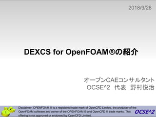 DEXCS for OpenFOAM®の紹介
オープンCAEコンサルタント
OCSE^2　代表　野村悦治
2018/9/28
　
1
Disclaimer: OPENFOAM ® is a registered trade mark of OpenCFD Limited, the producer of the
OpenFOAM software and owner of the OPENFOAM ® and OpenCFD ® trade marks. This
offering is not approved or endorsed by OpenCFD Limited.
 