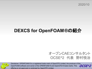 DEXCS for OpenFOAM®の紹介
オープンCAEコンサルタント
OCSE^2　代表　野村悦治
2020/10
　
Disclaimer: OPENFOAM ® is a registered trade mark of OpenCFD Limited, the producer of the
OpenFOAM software and owner of the OPENFOAM ® and OpenCFD ® trade marks. This
offering is not approved or endorsed by OpenCFD Limited.
1
 