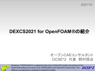 DEXCS2021 for OpenFOAM®の紹介
オープンCAEコンサルタント
OCSE^2　代表　野村悦治
2021/10
　
Disclaimer: OPENFOAM ® is a registered trade mark of OpenCFD Limited, the producer of the
OpenFOAM software and owner of the OPENFOAM ® and OpenCFD ® trade marks. This
offering is not approved or endorsed by OpenCFD Limited.
1
 