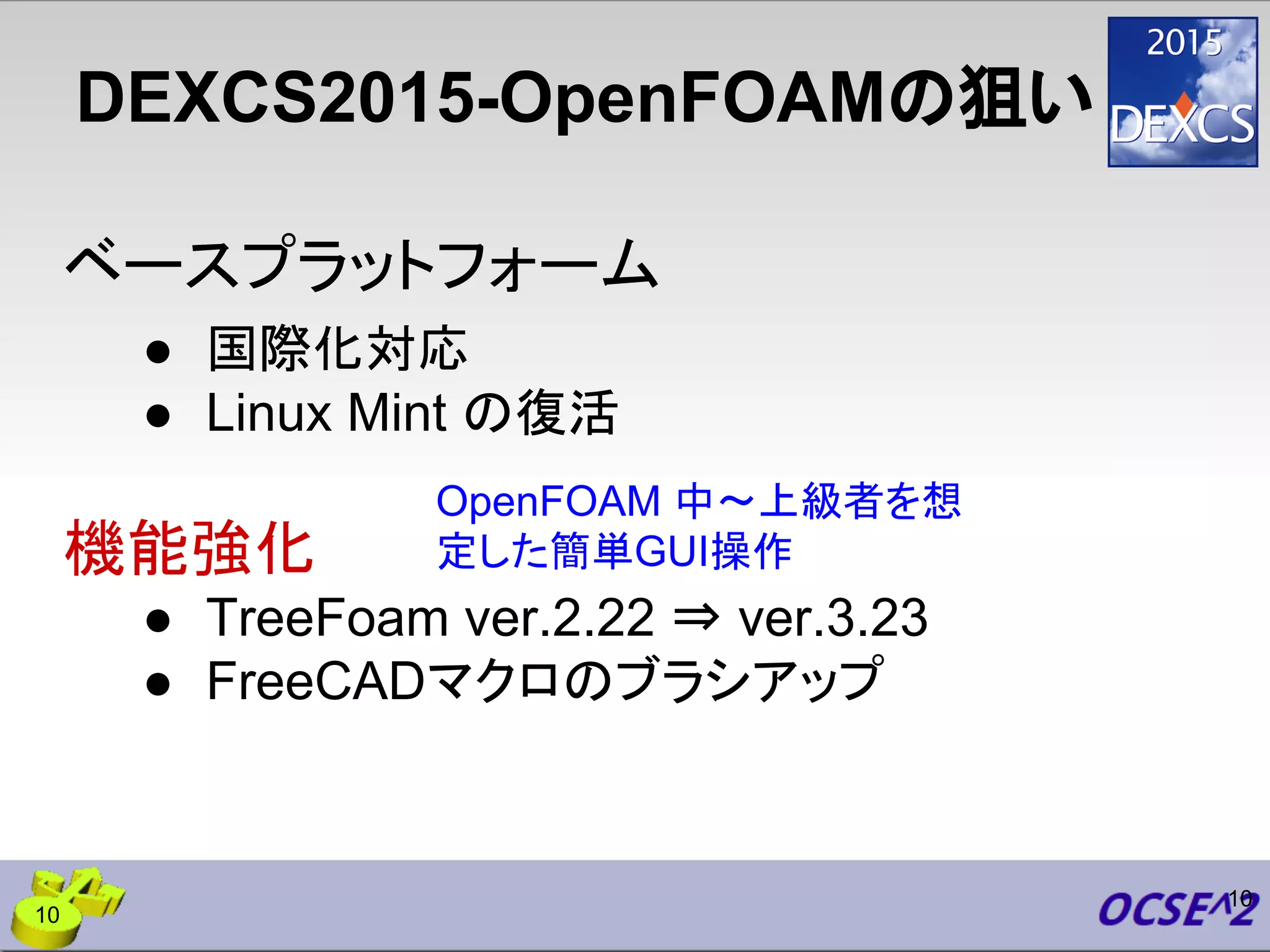DEXCS2015-OpenFOAMの狙い
ベースプラットフォーム
● 国際化対応
● Linux Mint の復活
機能強化
● TreeFoam ver.2.22 ⇒ ver.3.23
● FreeCADマクロのブラシアップ
10
OpenFOAM 中〜上級者を想
定した簡単GUI操作
10
 