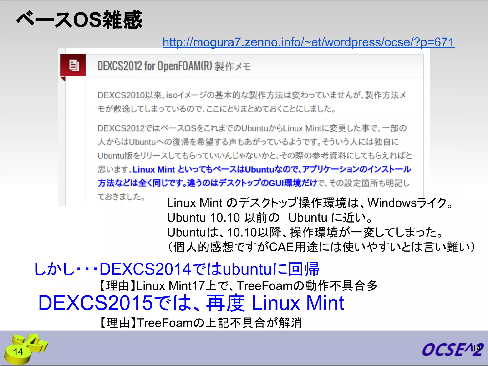 http://mogura7.zenno.info/~et/wordpress/ocse/?p=671
ベースOS雑感
Linux Mint のデスクトップ操作環境は、Windowsライク。
Ubuntu 10.10 以前の　Ubuntu に近い。
Ubuntuは、10.10以降、操作環境が一変してしまった。
（個人的感想ですがCAE用途には使いやすいとは言い難い）
しかし・・・DEXCS2014ではubuntuに回帰
【理由】Linux Mint17上で、TreeFoamの動作不具合多
【理由】TreeFoamの上記不具合が解消
DEXCS2015では、再度 Linux Mint
1414
 