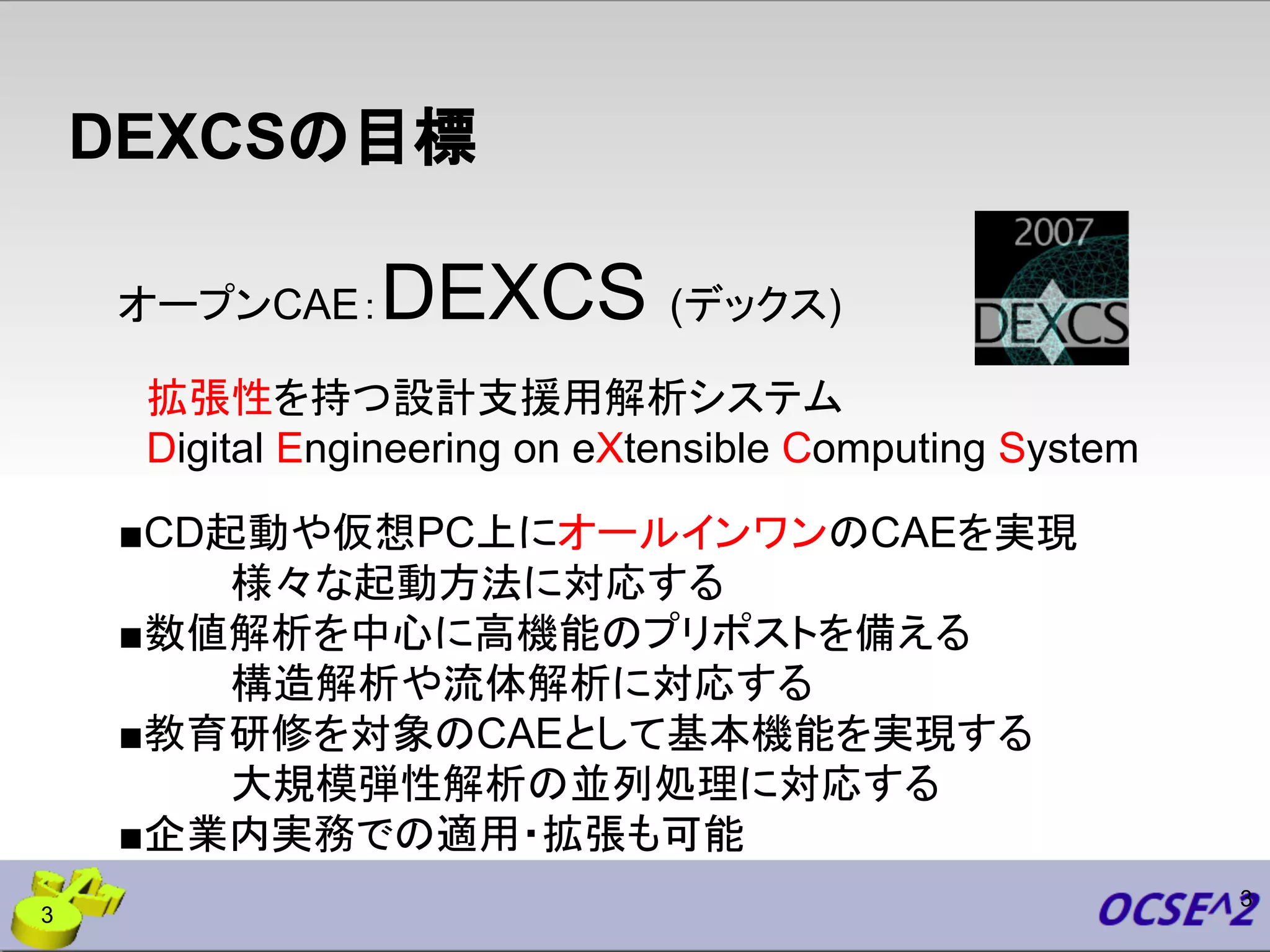 DEXCSの目標
オープンCAE：DEXCS (デックス)
　拡張性を持つ設計支援用解析システム
　Digital Engineering on eXtensible Computing System
■CD起動や仮想PC上にオールインワンのCAEを実現
　　　　様々な起動方法に対応する
■数値解析を中心に高機能のプリポストを備える
　　　　構造解析や流体解析に対応する
■教育研修を対象のCAEとして基本機能を実現する
　　　　大規模弾性解析の並列処理に対応する
■企業内実務での適用・拡張も可能
3
3
 