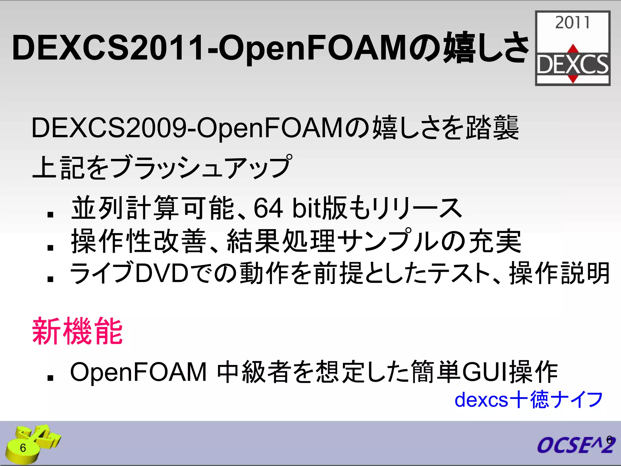DEXCS2011-OpenFOAMの嬉しさ
DEXCS2009-OpenFOAMの嬉しさを踏襲
上記をブラッシュアップ
■ 並列計算可能、64 bit版もリリース
■ 操作性改善、結果処理サンプルの充実
■ ライブDVDでの動作を前提としたテスト、操作説明
新機能
■ OpenFOAM 中級者を想定した簡単GUI操作
6
dexcs十徳ナイフ
6
 