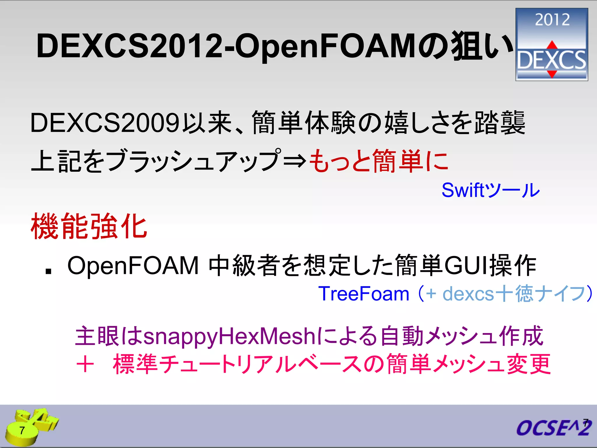 DEXCS2012-OpenFOAMの狙い
DEXCS2009以来、簡単体験の嬉しさを踏襲
上記をブラッシュアップ⇒もっと簡単に
機能強化
■ OpenFOAM 中級者を想定した簡単GUI操作
7
主眼はsnappyHexMeshによる自動メッシュ作成
＋　標準チュートリアルベースの簡単メッシュ変更
Swiftツール
TreeFoam （+ dexcs十徳ナイフ）
7
 