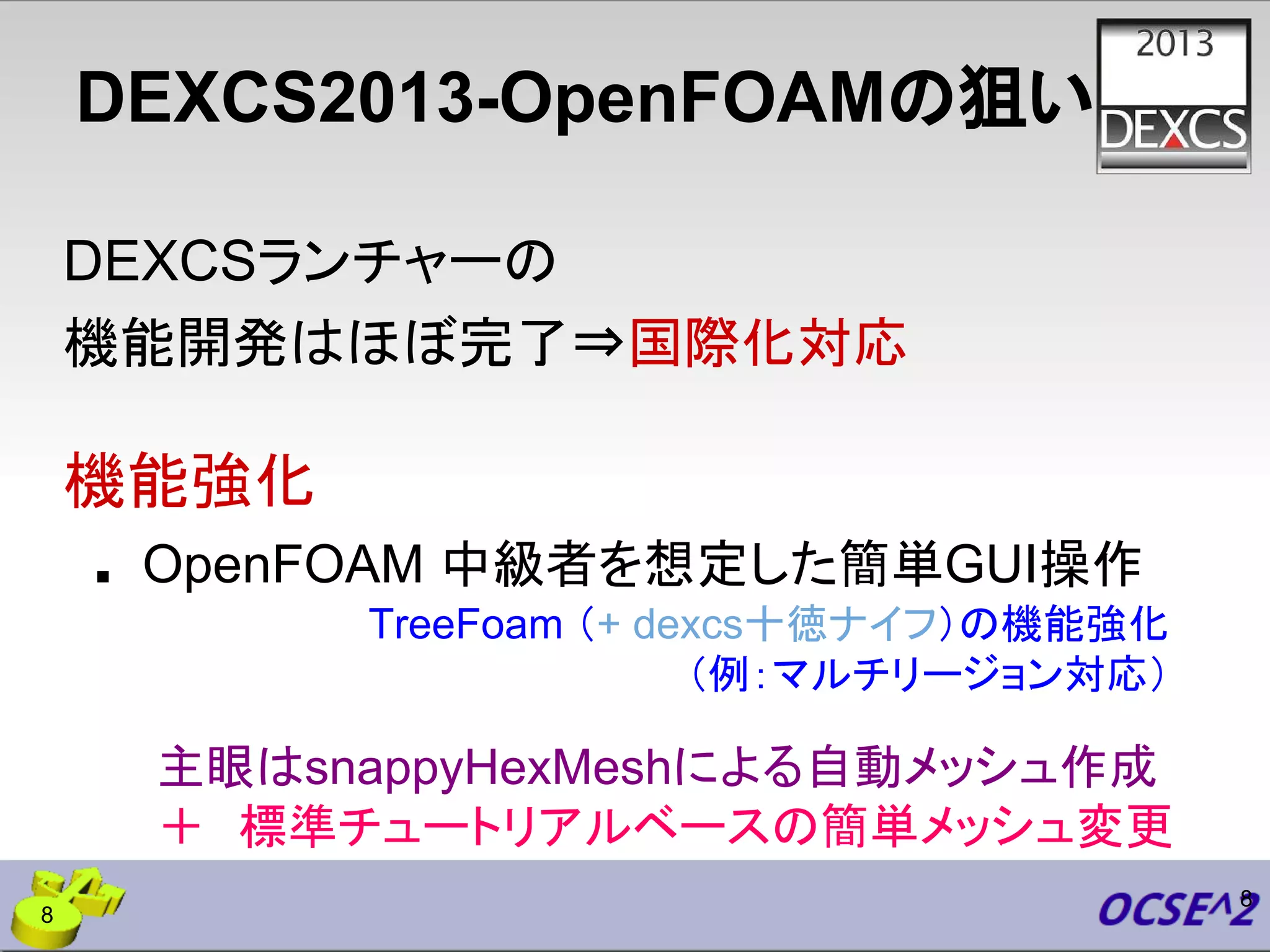 DEXCS2013-OpenFOAMの狙い
DEXCSランチャーの
機能開発はほぼ完了⇒国際化対応
機能強化
■ OpenFOAM 中級者を想定した簡単GUI操作
8
主眼はsnappyHexMeshによる自動メッシュ作成
＋　標準チュートリアルベースの簡単メッシュ変更
TreeFoam （+ dexcs十徳ナイフ）の機能強化
（例：マルチリージョン対応）
8
 