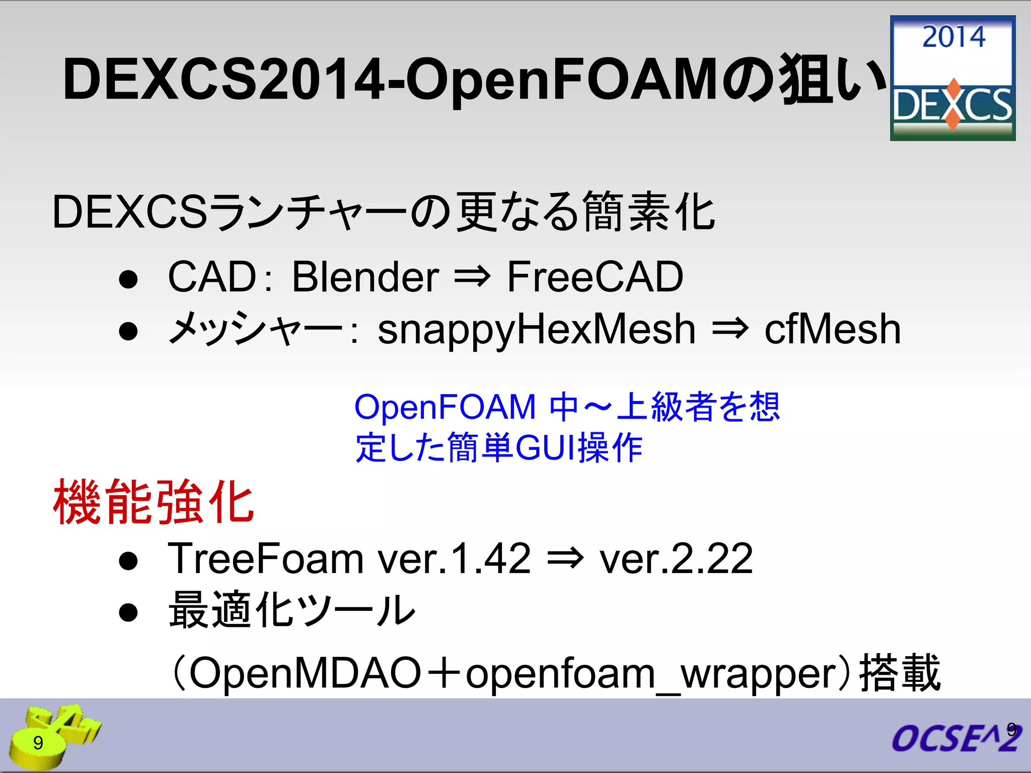 DEXCS2014-OpenFOAMの狙い
DEXCSランチャーの更なる簡素化
● CAD： Blender ⇒ FreeCAD
● メッシャー： snappyHexMesh ⇒ cfMesh
機能強化
● TreeFoam ver.1.42 ⇒ ver.2.22
● 最適化ツール
（OpenMDAO＋openfoam_wrapper）搭載
9
OpenFOAM 中〜上級者を想
定した簡単GUI操作
9
 