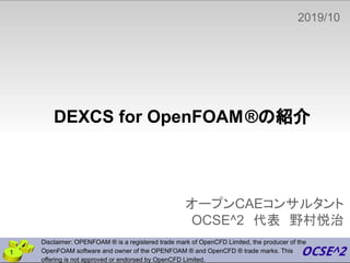 DEXCS for OpenFOAM®の紹介
オープンCAEコンサルタント
OCSE^2　代表　野村悦治
2019/10
　
Disclaimer: OPENFOAM ® is a registered trade mark of OpenCFD Limited, the producer of the
OpenFOAM software and owner of the OPENFOAM ® and OpenCFD ® trade marks. This
offering is not approved or endorsed by OpenCFD Limited.
1
 
