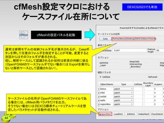 cfMesh設定マクロにおける
ケースファイル在所について
ケースファイルの在所が OpenFOAMのケースファイルであ
る場合には、cfMesh用パラメタだけを出力。
そうでない場合には DEXCS標準チュートリアルケースを想
定したパラメタセットが自動作成される。
通常は参照モデルの収納フォルダ名が表示されるが、 Caseボ
タンを押して任意のフォルダを指定することが可能。変更すると
次回からはそのフォルダが表示される。
但し、解析ケースとして認識されるか如何は前頁の判断に依る
（OpenFOAMのケースフォルダでない場合には Exportを実行し
ないと解析ケースとして認識されない）。
44
DEXCS2023でも有効
cfMeshの設定パネルを起動
 