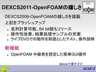 DEXCS2011-OpenFOAMの嬉しさ
DEXCS2009-OpenFOAMの嬉しさを踏襲
上記をブラッシュアップ
■ 並列計算可能、64 bit版もリリース
■ 操作性改善、結果処理サンプルの充実
■ ライブDVDでの動作を前提としたテスト、操作説明
新機能
■ OpenFOAM 中級者を想定した簡単GUI操作
dexcs十徳ナイフ
6
 
