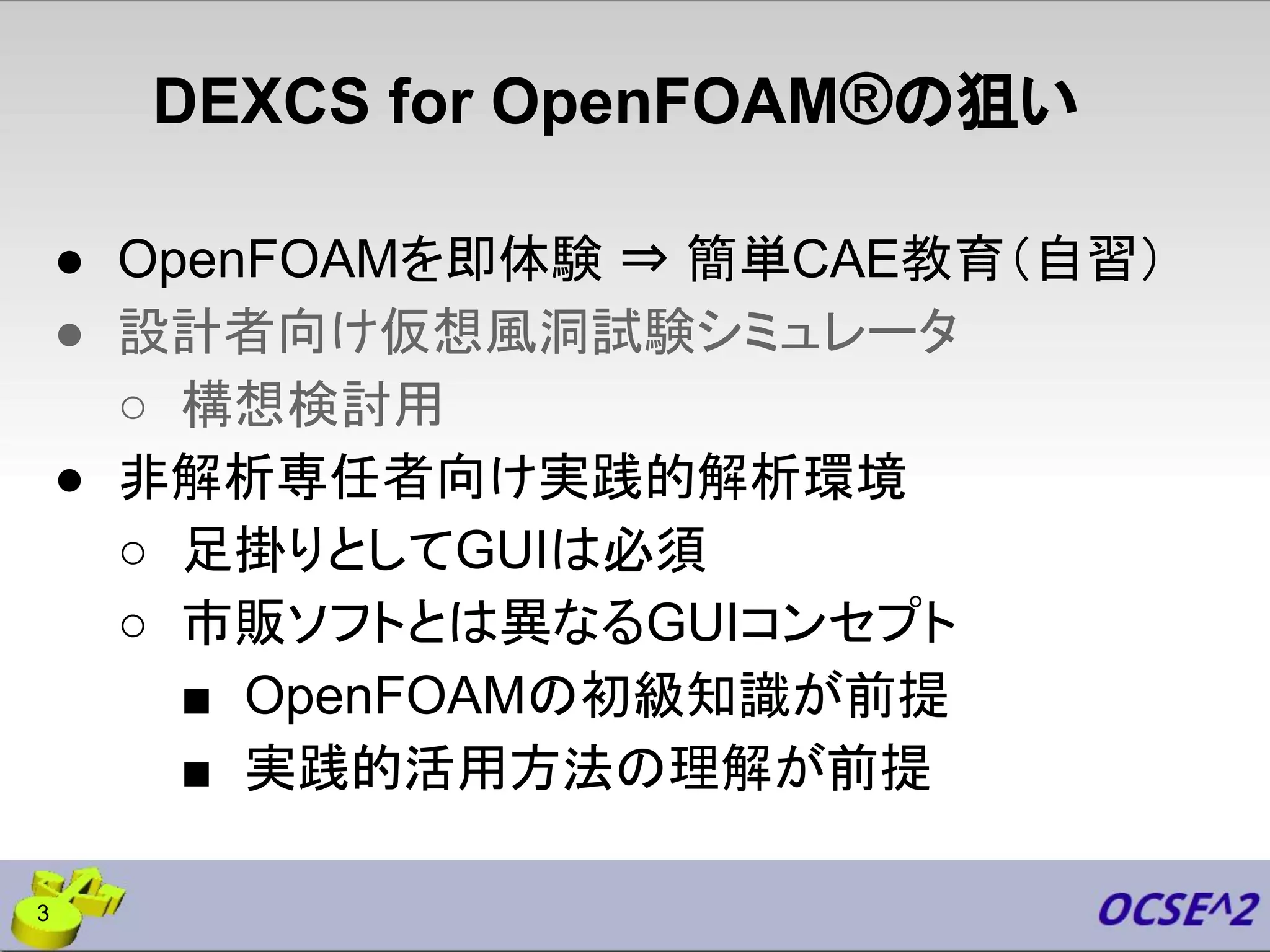 DEXCS for OpenFOAM®の狙い
● OpenFOAMを即体験 ⇒ 簡単CAE教育（自習）
● 設計者向け仮想風洞試験シミュレータ
○ 構想検討用
● 非解析専任者向け実践的解析環境
○ 足掛りとしてGUIは必須
○ 市販ソフトとは異なるGUIコンセプト
■ OpenFOAMの初級知識が前提
■ 実践的活用方法の理解が前提
3
 