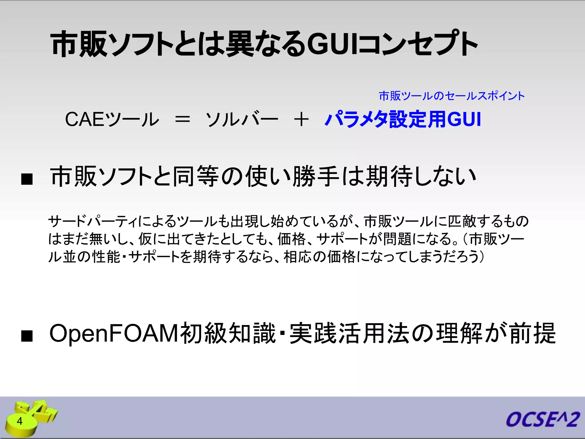 市販ソフトとは異なるGUIコンセプト
■ 市販ソフトと同等の使い勝手は期待しない
CAEツール ＝ ソルバー ＋ パラメタ設定用GUI
市販ツールのセールスポイント
サードパーティによるツールも出現し始めているが、市販ツールに匹敵するもの
はまだ無いし、仮に出てきたとしても、価格、サポートが問題になる。（市販ツー
ル並の性能・サポートを期待するなら、相応の価格になってしまうだろう）
■ OpenFOAM初級知識・実践活用法の理解が前提
4
 