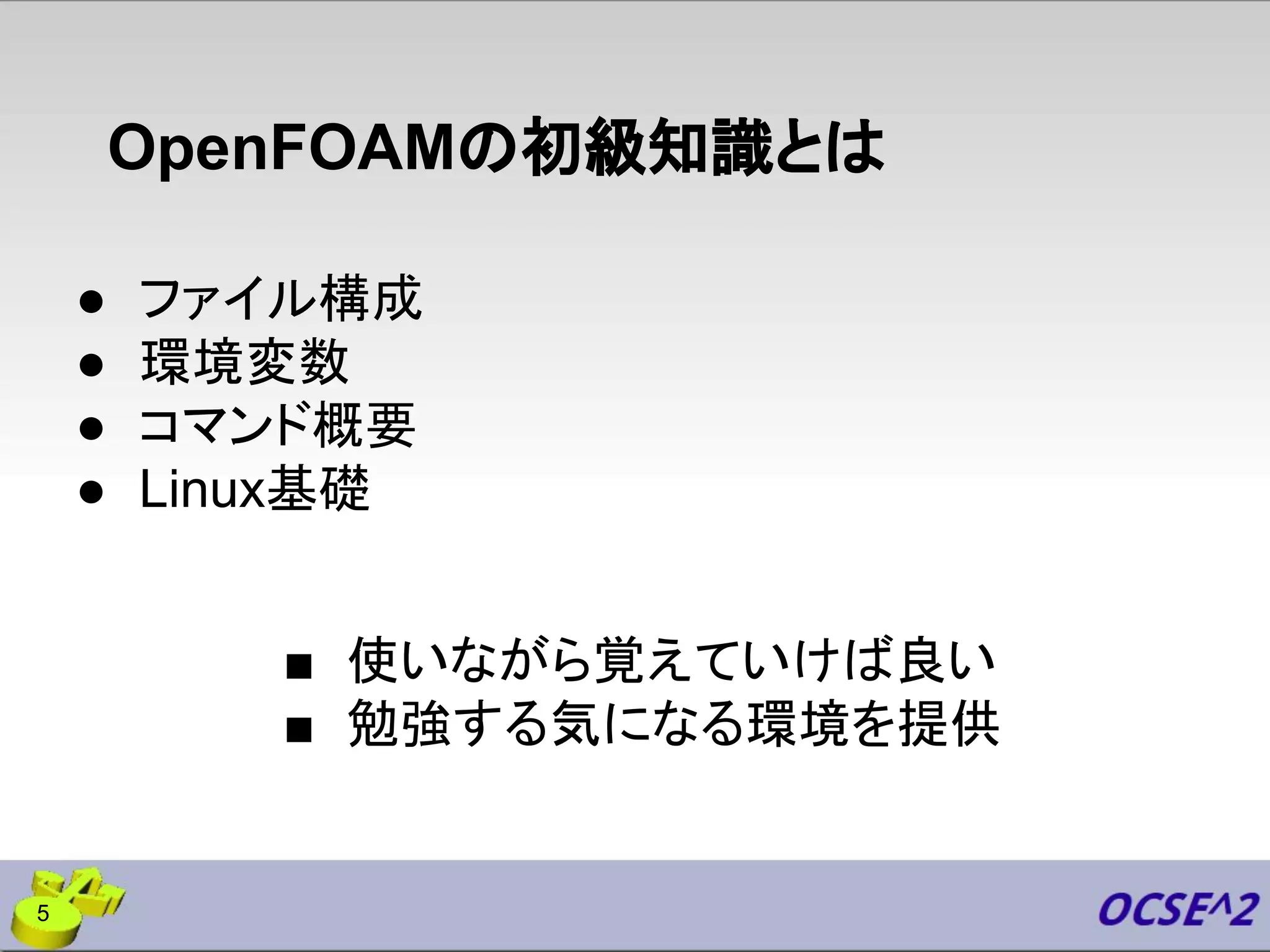 OpenFOAMの初級知識とは
● ファイル構成
● 環境変数
● コマンド概要
● Linux基礎
■ 使いながら覚えていけば良い
■ 勉強する気になる環境を提供
5
 