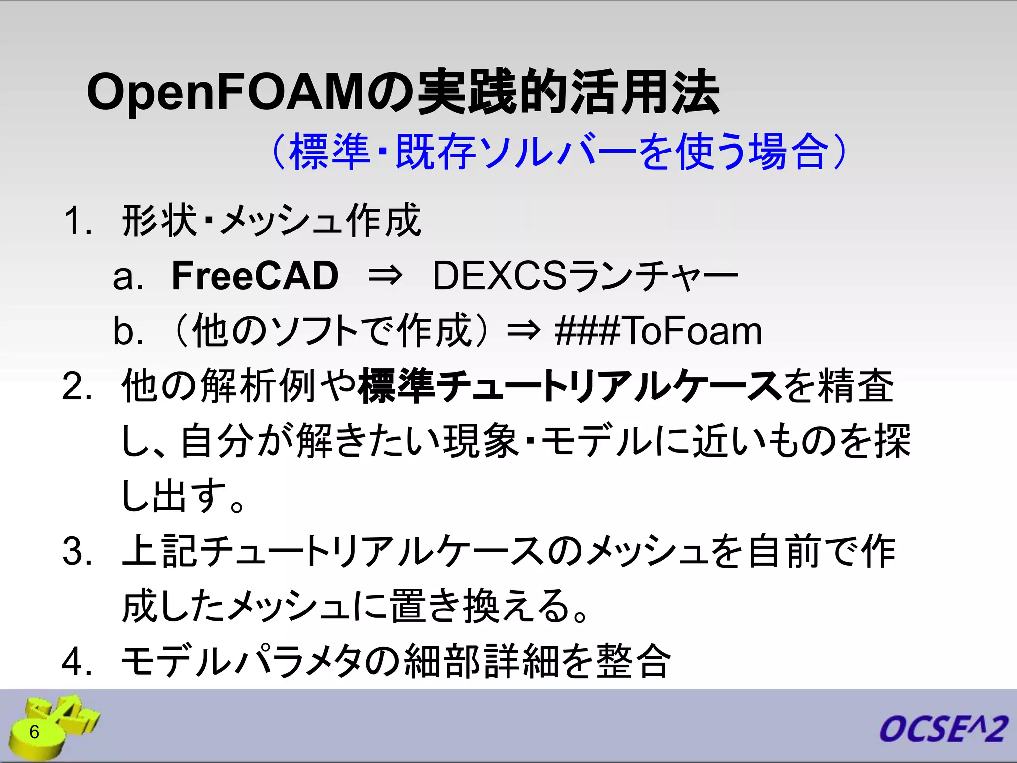 OpenFOAMの実践的活用法
1. 形状・メッシュ作成
a. FreeCAD ⇒ DEXCSランチャー
b. （他のソフトで作成） ⇒ ###ToFoam
2. 他の解析例や標準チュートリアルケースを精査
し、自分が解きたい現象・モデルに近いものを探
し出す。
3. 上記チュートリアルケースのメッシュを自前で作
成したメッシュに置き換える。
4. モデルパラメタの細部詳細を整合
（標準・既存ソルバーを使う場合）
6
 