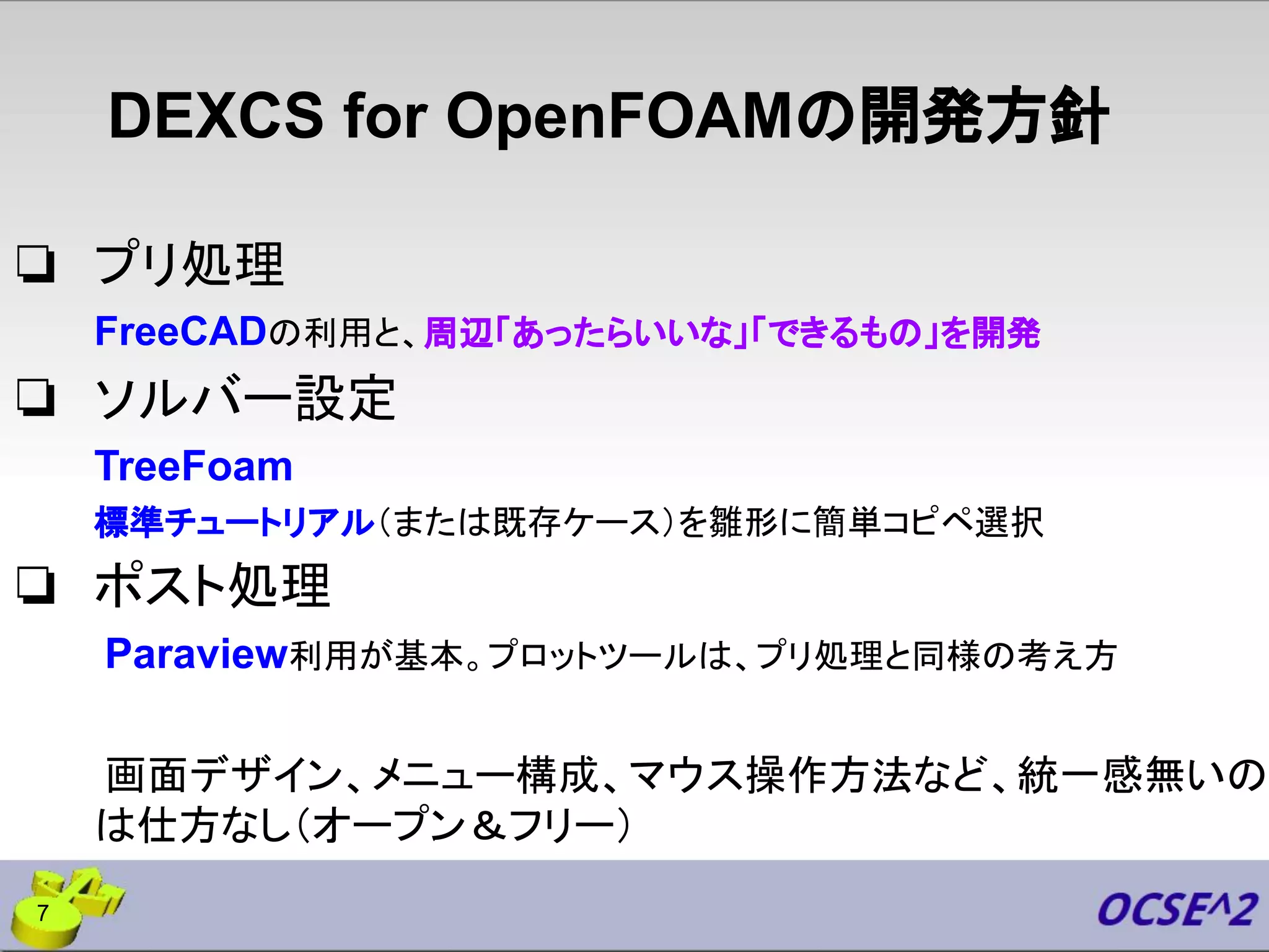 DEXCS for OpenFOAMの開発方針
❏ プリ処理
FreeCADの利用と、周辺「あったらいいな」「できるもの」を開発
❏ ソルバー設定
TreeFoam
標準チュートリアル（または既存ケース）を雛形に簡単コピペ選択
❏ ポスト処理
Paraview利用が基本。プロットツールは、プリ処理と同様の考え方
画面デザイン、メニュー構成、マウス操作方法など、統一感無いの
は仕方なし（オープン＆フリー）
7
 