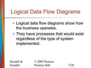 Kendall &
Kendall
© 2005 Pearson
Prentice Hall 7-28
Logical Data Flow Diagrams
• Logical data flow diagrams show how
the business operates.
• They have processes that would exist
regardless of the type of system
implemented.
 