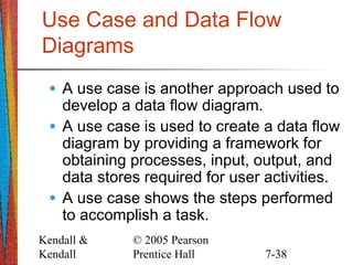 Kendall &
Kendall
© 2005 Pearson
Prentice Hall 7-38
Use Case and Data Flow
Diagrams
• A use case is another approach used to
develop a data flow diagram.
• A use case is used to create a data flow
diagram by providing a framework for
obtaining processes, input, output, and
data stores required for user activities.
• A use case shows the steps performed
to accomplish a task.
 
