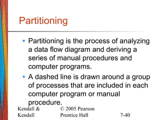 Kendall &
Kendall
© 2005 Pearson
Prentice Hall 7-40
Partitioning
• Partitioning is the process of analyzing
a data flow diagram and deriving a
series of manual procedures and
computer programs.
• A dashed line is drawn around a group
of processes that are included in each
computer program or manual
procedure.
 
