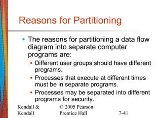 Kendall &
Kendall
© 2005 Pearson
Prentice Hall 7-41
Reasons for Partitioning
• The reasons for partitioning a data flow
diagram into separate computer
programs are:
• Different user groups should have different
programs.
• Processes that execute at different times
must be in separate programs.
• Processes may be separated into different
programs for security.
 