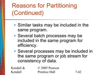 Kendall &
Kendall
© 2005 Pearson
Prentice Hall 7-42
Reasons for Partitioning
(Continued)
• Similar tasks may be included in the
same program.
• Several batch processes may be
included in the same program for
efficiency.
• Several processes may be included in
the same program or job stream for
consistency of data.
 