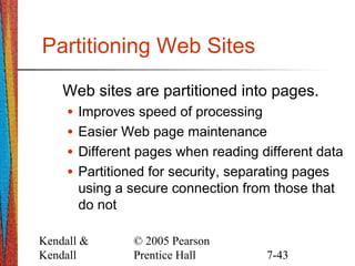 Kendall &
Kendall
© 2005 Pearson
Prentice Hall 7-43
Partitioning Web Sites
Web sites are partitioned into pages.
• Improves speed of processing
• Easier Web page maintenance
• Different pages when reading different data
• Partitioned for security, separating pages
using a secure connection from those that
do not
 