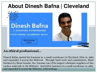 About Dinesh Bafna | Cleveland
An ethical professional…
Dinesh Bafna started his business in a small warehouse in Cleveland, Ohio in 1989
and expanded it across the Midwest. Through hard work and commitment, Mont
Surfaces by Mont Granite, Inc. became one of the largest wholesale suppliers of fine
surface materials in the Midwest. started his business in a small warehouse in 1989,
and expanded it across the Midwest, with nothing.
 