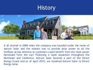 History
It all started in 2008 when the company was founded under the name of
Astrum Solar and the mission was to provide solar power to all the
rooftops across America so customers could benefit from the most power
harnessed from the sun! Following a rapid expansion throughout the
Northeast and California, Astrum Solar became a part of the Direct
Energy brand and as of April 2015, we renamed Astrum Solar to Direct
Energy Solar.
 