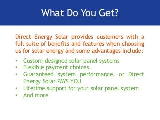 What Do You Get?
Direct Energy Solar provides customers with a
full suite of benefits and features when choosing
us for solar energy and some advantages include:
• Custom-designed solar panel systems
• Flexible payment choices
• Guaranteed system performance, or Direct
Energy Solar PAYS YOU
• Lifetime support for your solar panel system
• And more
 
