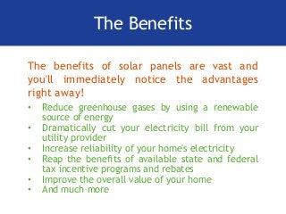 The Benefits
The benefits of solar panels are vast and
you'll immediately notice the advantages
right away!
• Reduce greenhouse gases by using a renewable
source of energy
• Dramatically cut your electricity bill from your
utility provider
• Increase reliability of your home's electricity
• Reap the benefits of available state and federal
tax incentive programs and rebates
• Improve the overall value of your home
• And much more
 
