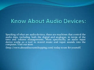 Speaking of what are audio devices, these are machines that control the
audio data, including both the digital and analogue, in terms of the
tone and volume managements. More specifically, an audio input
device works as a tool to record music and input sounds into the
computer. Visit our store
(http://www.aboutdiscountshopping.com) today to see for yourself.
 
