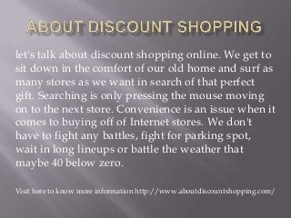 let's talk about discount shopping online. We get to
sit down in the comfort of our old home and surf as
many stores as we want in search of that perfect
gift. Searching is only pressing the mouse moving
on to the next store. Convenience is an issue when it
comes to buying off of Internet stores. We don't
have to fight any battles, fight for parking spot,
wait in long lineups or battle the weather that
maybe 40 below zero.
Visit here to know more information http://www.aboutdiscountshopping.com/

 